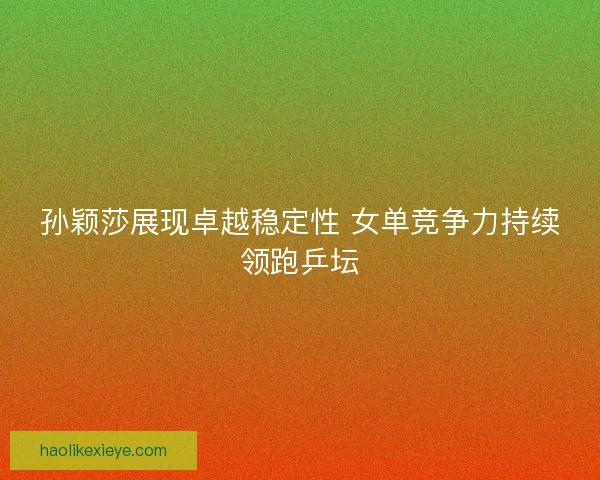孙颖莎展现卓越稳定性 女单竞争力持续领跑乒坛