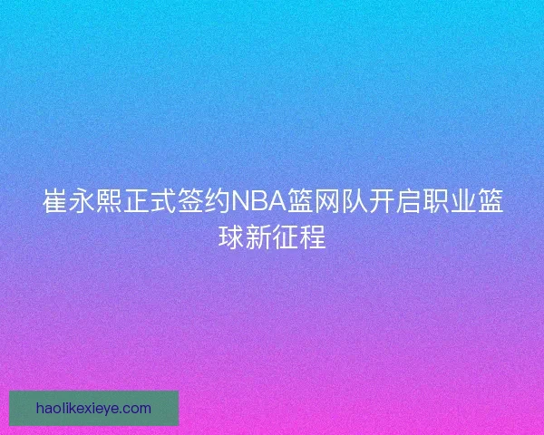 崔永熙正式签约NBA篮网队开启职业篮球新征程
