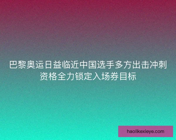 巴黎奥运日益临近中国选手多方出击冲刺资格全力锁定入场券目标