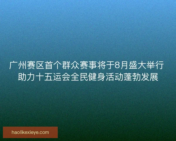 广州赛区首个群众赛事将于8月盛大举行 助力十五运会全民健身活动蓬勃发展