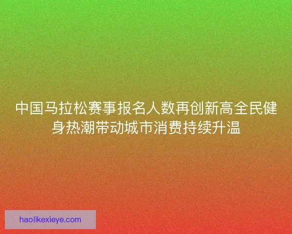 中国马拉松赛事报名人数再创新高全民健身热潮带动城市消费持续升温